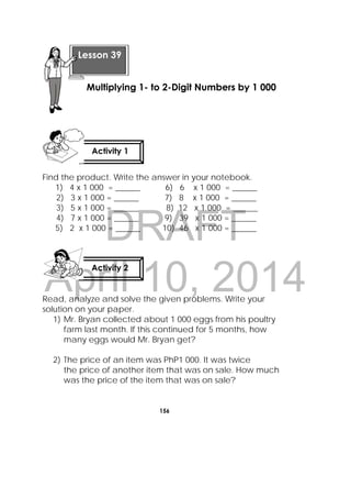 DRAFT
April 10, 2014
156
 
Find the product. Write the answer in your notebook.
1) 4 x 1 000 = ______ 6) 6 x 1 000 = ______
2) 3 x 1 000 = ______ 7) 8 x 1 000 = ______
3) 5 x 1 000 = ______ 8) 12 x 1 000 = ______
4) 7 x 1 000 = ______ 9) 39 x 1 000 = ______
5) 2 x 1 000 = ______ 10) 46 x 1 000 = ______
Read, analyze and solve the given problems. Write your
solution on your paper.
1) Mr. Bryan collected about 1 000 eggs from his poultry
farm last month. If this continued for 5 months, how
many eggs would Mr. Bryan get?
2) The price of an item was PhP1 000. It was twice
the price of another item that was on sale. How much
was the price of the item that was on sale?
 
Lesson 39
Multiplying 1- to 2-Digit Numbers by 1 000 
Activity 1
 
Activity 2
 
 