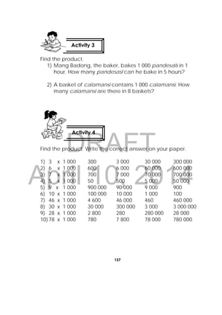 DRAFT
April 10, 2014
157
 
Find the product.
1) Mang Badong, the baker, bakes 1 000 pandesals in 1
hour. How many pandesasl can he bake in 5 hours?
2) A basket of calamansi contains 1 000 calamansi. How
many calamansi are there in 8 baskets?
Find the product. Write the correct answer on your paper.
1) 3 x 1 000 300 3 000 30 000 300 000
2) 6 x 1 000 600 6 000 60 000 600 000
3) 7 x 1 000 700 7 000 70 000 700 000
4) 5 x 1 000 50 500 5 000 50 000
5) 9 x 1 000 900 000 90 000 9 000 900
6) 10 x 1 000 100 000 10 000 1 000 100
7) 46 x 1 000 4 600 46 000 460 460 000
8) 30 x 1 000 30 000 300 000 3 000 3 000 000
9) 28 x 1 000 2 800 280 280 000 28 000
10)78 x 1 000 780 7 800 78 000 780 000
Activity 4
Activity 3
 
 