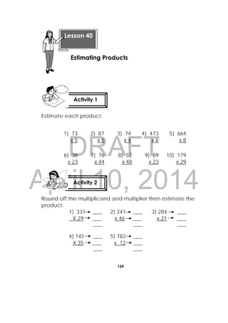 DRAFT
April 10, 2014
159
 
Estimate each product.
Round off the multiplicand and multiplier then estimate the
product.
1) 331 ____ 2) 241 ____ 3) 284 ____
X 29 ____ x 46 ____ x 21 ____
____ ____ ____
4) 145 ____ 5) 782 ____
X 35 ____ x 12 ____
____ ____
1) 73 2) 87 3) 74 4) 473 5) 664
x 5 x 6 x 4 x 6 x 8
6) 38 7) 76 8) 52 9) 89 10) 179
x 23 x 44 x 48 x 23 x 29
Lesson 40
Estimating Products 
Activity 1
 
Activity 2
 
 