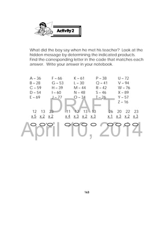 DRAFT
April 10, 2014
163
 
What did the boy say when he met his teacher? Look at the
hidden message by determining the indicated products.
Find the corresponding letter in the code that matches each
answer. Write your answer in your notebook.
12 13 23 11 12 13 13 26 20 22 23
x 5 x 2 x 2 x 4 x 3 x 2 x 3 x 1 x 3 x 2 x 3
A – 36
B – 28
C – 59
D – 54
E – 69
F – 66
G – 53
H – 39
I – 60
J – 77
K – 61
L – 30
M – 44
N – 48
O – 34
P – 38
Q – 41
R – 42
S – 46
T – 26
U – 72
V – 94
W – 76
X – 89
Y – 57
Z – 16

 