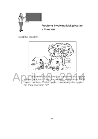 DRAFT
April 10, 2014
165
 
Week: 4
Read the problem.
The family of Mr. Ruiz enjoys harvesting star apples
in their backyard. They placed them in 9 baskets. Each
basket contains 15 star apples. How many star apples
did they harvest in all?
Lesson 42
Solving Problems involving Multiplication
of Whole Numbers
 