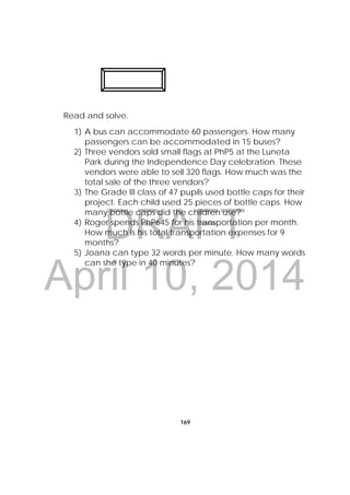 DRAFT
April 10, 2014
169
Read and solve.
1) A bus can accommodate 60 passengers. How many
passengers can be accommodated in 15 buses?
2) Three vendors sold small flags at PhP5 at the Luneta
Park during the Independence Day celebration. These
vendors were able to sell 320 flags. How much was the
total sale of the three vendors?
3) The Grade III class of 47 pupils used bottle caps for their
project. Each child used 25 pieces of bottle caps. How
many bottle caps did the children use?
4) Roger spends PhP645 for his transportation per month.
How much is his total transportation expenses for 9
months?
5) Joana can type 32 words per minute. How many words
can she type in 40 minutes?
 
 
 