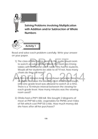 DRAFT
April 10, 2014
170
Read and solve each problem carefully. Write your answer
on your paper.
1) The class of Miss Santos went to the audio visual room
to watch an educational film. In the room are 8 long
tables with 6 chairs at each table. She has 55 students.
Would all her students be able to sit? If not, how many
chairs do they still need?
2) A film is 45 minutes long. It was shown to grade three to
six pupils. Because the viewing room is not big enough,
only one grade level was allowed to watch at a time.
There is a 10-minute interval between the viewing for
each grade level. How many minutes was the viewing
room used?
3) Ofelia had a PhP1 000 bill. She bought 2 kilograms of
meat at PhP160 a kilo, vegetables for PhP85 and 4 kilos
of fish which cost PhP130 a kilo. How much money did
she have after all her purchases?
Lesson 43
Solving Problems involving Multiplication
with Addition and/or Subtraction of Whole
Numbers
Activity 1
 
 
