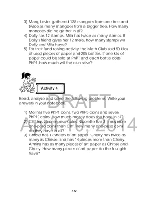DRAFT
April 10, 2014
172
3) Mang Lester gathered 128 mangoes from one tree and
twice as many mangoes from a bigger tree. How many
mangoes did he gather in all?
4) Dolly has 12 stamps. Mila has twice as many stamps. If
Dolly’s friend gives her 12 more, how many stamps will
Dolly and Mila have?
5) For their fund raising activity, the Math Club sold 50 kilos
of used pieces of paper and 205 bottles. If one kilo of
paper could be sold at PhP7 and each bottle costs
PhP1, how much will the club raise?
Read, analyze and solve the following problems. Write your
answers in your notebook.
1) Mel has five PhP1 coins, two PhP5 coins and seven
PhP10 coins. How much money does she have in all?
2) Cliff has 25 one-peso coins. Nicolette has 3 times more
one-peso coins than Cliff. How many one-peso coins
do they have in all?
3) Chrisse has 12 sheets of art paper. Cherry has twice as
many as Chrisse. Ena has 14 pieces more than Cherry.
Armina has as many pieces of art paper as Chrisse and
Cherry. How many pieces of art paper do the four girls
have?
Activity 4
 
 