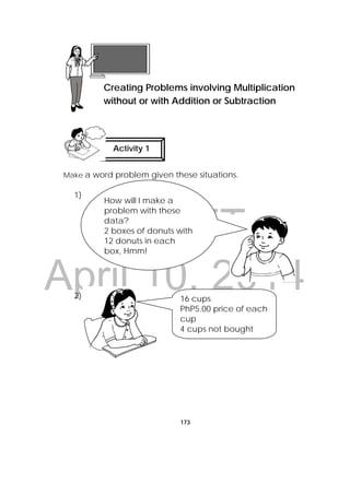 DRAFT
April 10, 2014
173
Make a word problem given these situations.
1)
2)
 
Lesson 44
Creating Problems involving Multiplication
without or with Addition or Subtraction  
Activity 1
 
How will I make a
problem with these
data?
2 boxes of donuts with
12 donuts in each
box, Hmm!
16 cups
PhP5.00 price of each
cup
4 cups not bought 
 