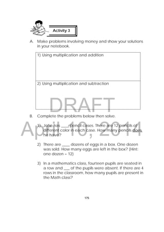 DRAFT
April 10, 2014
175
A. Make problems involving money and show your solutions
in your notebook.
1) Using multiplication and addition
2) Using multiplication and subtraction
B. Complete the problems below then solve.
1) John has ____ pencil cases. There are 12 pencils of
different color in each case. How many pencils does
he have?
2) There are ____ dozens of eggs in a box. One dozen
was sold. How many eggs are left in the box? (Hint:
one dozen = 12)
3) In a mathematics class, fourteen pupils are seated in
a row and ___ of the pupils were absent. If there are 4
rows in the classroom, how many pupils are present in
the Math class?
Activity 3
 
 