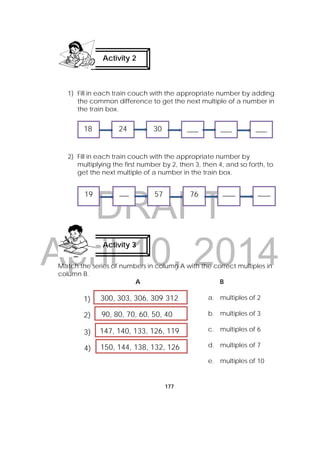 DRAFT
April 10, 2014
177
1) Fill in each train couch with the appropriate number by adding
the common difference to get the next multiple of a number in
the train box.
2) Fill in each train couch with the appropriate number by
multiplying the first number by 2, then 3, then 4, and so forth, to
get the next multiple of a number in the train box.
Match the series of numbers in column A with the correct multiples in
column B.
A B
a. multiples of 2
b. multiples of 3
c. multiples of 6
d. multiples of 7
e. multiples of 10
Activity 2
Activity 3
300, 303, 306, 309 312
90, 80, 70, 60, 50, 40
147, 140, 133, 126, 119
150, 144, 138, 132, 126
1)
2)
3)
4)
___ 18 24 30 ___ ___
19 ___  57  76  ____  ____
 