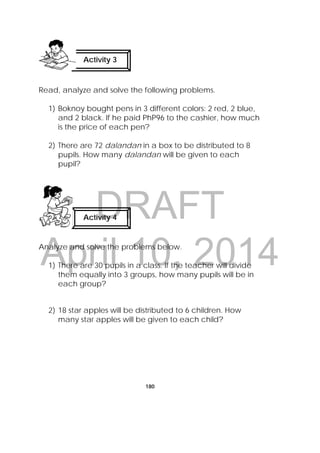 DRAFT
April 10, 2014
180
Read, analyze and solve the following problems.
1) Boknoy bought pens in 3 different colors: 2 red, 2 blue,
and 2 black. If he paid PhP96 to the cashier, how much
is the price of each pen?
2) There are 72 dalandan in a box to be distributed to 8
pupils. How many dalandan will be given to each
pupil?
Analyze and solve the problems below.
1) There are 30 pupils in a class. If the teacher will divide
them equally into 3 groups, how many pupils will be in
each group?
2) 18 star apples will be distributed to 6 children. How
many star apples will be given to each child?
Activity 4
 
Activity 3
 
 