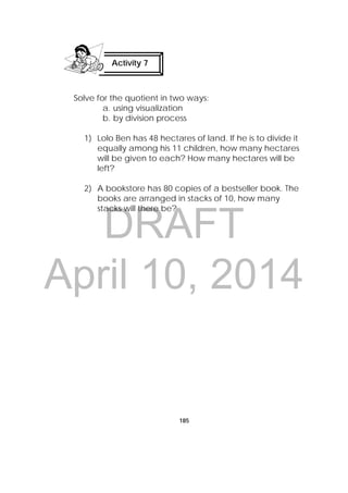 DRAFT
April 10, 2014
185
Solve for the quotient in two ways:
a. using visualization
b. by division process
1) Lolo Ben has 48 hectares of land. If he is to divide it
equally among his 11 children, how many hectares
will be given to each? How many hectares will be
left?
2) A bookstore has 80 copies of a bestseller book. The
books are arranged in stacks of 10, how many
stacks will there be? 
Activity 7
 
 