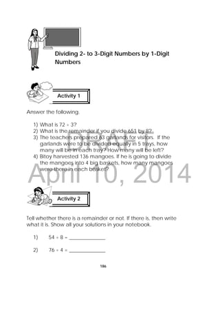DRAFT
April 10, 2014
186
Answer the following.
1) What is 72 ÷ 3?
2) What is the remainder if you divide 651 by 8?
3) The teachers prepared 63 garlands for visitors. If the
garlands were to be divided equally in 5 trays, how
many will be in each tray? How many will be left?
4) Bitoy harvested 136 mangoes. If he is going to divide
the mangoes into 4 big baskets, how many mangoes
were there in each basket?
Tell whether there is a remainder or not. If there is, then write
what it is. Show all your solutions in your notebook.
1) 54 ÷ 8 = ______________
2) 76 ÷ 4 = ______________
 
Lesson 48
Dividing 2- to 3-Digit Numbers by 1-Digit
Numbers  
Activity 1
 
Activity 2
 
 