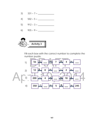 DRAFT
April 10, 2014
187
3) 331 ÷ 7 = ______________
4) 502 ÷ 5 = ______________
5) 912 ÷ 3 = ______________
6) 935 ÷ 9 = ______________
Fill each box with the correct number to complete the
number puzzle.
Activity 3
 
÷ x= =56 ___ 7 4 ___
x ÷= =12 8 ___ 2 ___
÷ x= =350 ___ 5 ___ 245
1)
2)
3)
4)
÷ x= =200 4 ___ 18 ___
 