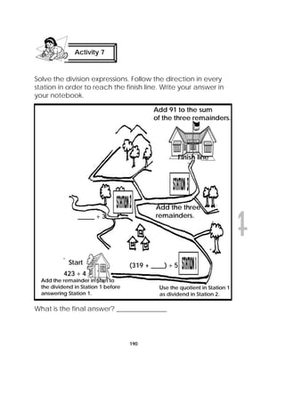 DRAFT
April 10, 2014
190
Solve the division expressions. Follow the direction in every
station in order to reach the finish line. Write your answer in
your notebook.
What is the final answer? _______________
Activity 7
 
423 ÷ 4
Start
Add the remainder in Start to
the dividend in Station 1 before
answering Station 1.
(319 + ____) ÷ 5
Use the quotient in Station 1
as dividend in Station 2.
_____ ÷ 3
Add the three
remainders.
Add 91 to the sum
of the three remainders.
Finish line
 