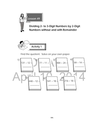 DRAFT
April 10, 2014
191
Find the quotient. Solve on your own paper.
 
 
 
Lesson 49
Dividing 2- to 3-Digit Numbers by 2-Digit
Numbers without and with Remainder 
Activity 1
 
131 ÷ 12 =
________
484 ÷ 24 =
________
84 ÷ 14 =
________
541 ÷ 18 =
________
216 ÷ 18 =
________
77 ÷ 11 =
________
7)6)5)
4)3)2)1)
448 ÷ 12 =
________
 