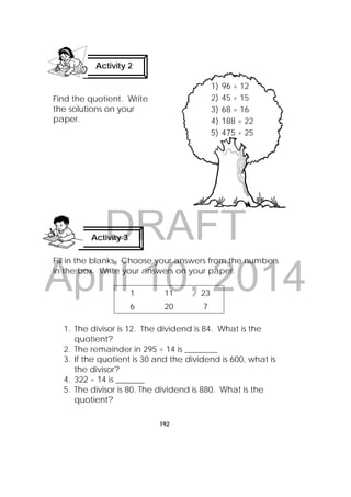 DRAFT
April 10, 2014
192
1) 96 ÷ 12
2) 45 ÷ 15
3) 68 ÷ 16
4) 188 ÷ 22
5) 475 ÷ 25
Find the quotient. Write
the solutions on your
paper.
Fill in the blanks. Choose your answers from the numbers
in the box. Write your answers on your paper.
1 11 23
6 20 7
1. The divisor is 12. The dividend is 84. What is the
quotient?
2. The remainder in 295 ÷ 14 is ________
3. If the quotient is 30 and the dividend is 600, what is
the divisor?
4. 322 ÷ 14 is _______
5. The divisor is 80. The dividend is 880. What is the
quotient?
Activity 3
 
Activity 2
 
 