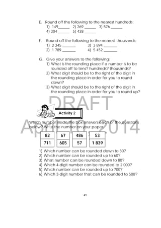 DRAFT
April 10, 2014
21
 
E. Round off the following to the nearest hundreds:
1) 149______ 2) 269 ______ 3) 576 ______
4) 304 ______ 5) 438 ______
F. Round off the following to the nearest thousands:
1) 2 345 _______ 3) 3 894 _______
2) 1 789 _______ 4) 5 452 _______
G. Give your answers to the following:
1) What is the rounding place if a number is to be
rounded off to tens? hundreds? thousands?
2) What digit should be to the right of the digit in
the rounding place in order for you to round
down?
3) What digit should be to the right of the digit in
the rounding place in order for you to round up?
Which number inside the box answers each of the questions
below? Write the number on your paper.
1) Which number can be rounded down to 50?
2) Which number can be rounded up to 60?
3) What number can be rounded down to 80?
4) Which 4-digit number can be rounded to 2 000?
5) Which number can be rounded up to 700?
6) Which 3-digit number that can be rounded to 500?
Activity 2
 
82
605
67 486 53
1 839711 57
 