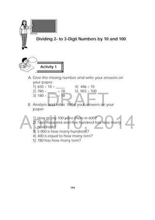 DRAFT
April 10, 2014
194
A. Give the missing number and write your answers on
your paper.
1) 650 ÷ 10 = _____ 4) 486 ÷ 10
2) 780 ÷ _____ = 78 5) 903 ÷ 100
3) 180 ÷ _____ = 18
B. Analyze and solve. Write your answers on your
paper.
1) How many 100’s are there in 600?
2) Two-thousand and five hundred has how many
hundreds?
3) 5 000 is how many hundreds?
4) 400 is equal to how many tens?
5) 780 has how many tens?
 
Lesson 50
Dividing 2- to 3-Digit Numbers by 10 and 100
Activity 1
 
 