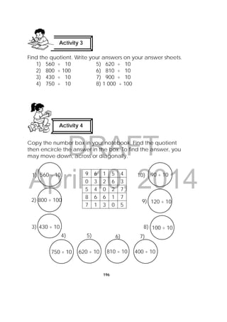 DRAFT
April 10, 2014
196
Find the quotient. Write your answers on your answer sheets.
1) 560 ÷ 10 5) 620 ÷ 10
2) 800 ÷ 100 6) 810 ÷ 10
3) 430 ÷ 10 7) 900 ÷ 10
4) 750 ÷ 10 8) 1 000 ÷ 100
Copy the number box in your notebook. Find the quotient
then encircle the answer in the box. To find the answer, you
may move down, across or diagonally.
9 6 1 5 4
0 3 2 6 3
5 4 0 2 7
8 6 6 1 7
7 1 3 0 5
Activity 4
 
Activity 3
 
9) 120 ÷ 10
10) 90 ÷ 10
8) 100 ÷ 10
4)
750 ÷ 10
5)
620 ÷ 10
6)
810 ÷ 10
7)
400 ÷ 10
1) 560 ÷ 10
2) 800 ÷ 100
3) 430 ÷ 10
 
