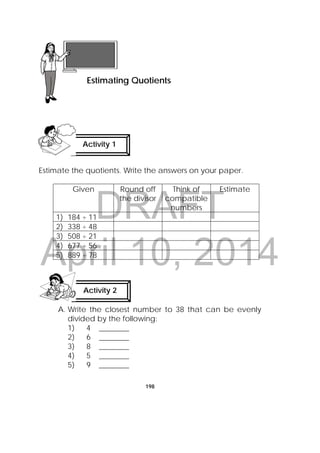 DRAFT
April 10, 2014
198
Estimate the quotients. Write the answers on your paper.
Given Round off
the divisor
Think of
compatible
numbers
Estimate
1) 184 ÷ 11
2) 338 ÷ 48
3) 508 ÷ 21
4) 677 ÷ 56
5) 889 ÷ 78
A. Write the closest number to 38 that can be evenly
divided by the following:
1) 4 ________
2) 6 ________
3) 8 ________
4) 5 ________
5) 9 ________
 
Lesson 51
Estimating Quotients  
Activity 1
 
Activity 2
 
 