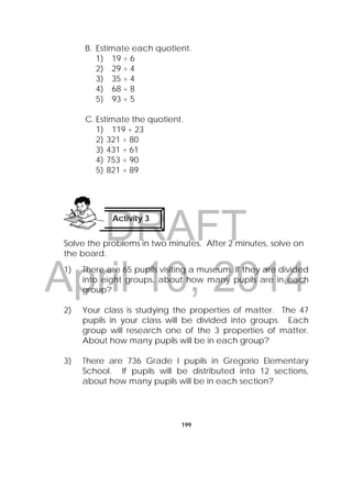 DRAFT
April 10, 2014
199
B. Estimate each quotient.
1) 19 ÷ 6
2) 29 ÷ 4
3) 35 ÷ 4
4) 68 ÷ 8
5) 93 ÷ 5
C. Estimate the quotient.
1) 119 ÷ 23
2) 321 ÷ 80
3) 431 ÷ 61
4) 753 ÷ 90
5) 821 ÷ 89
Solve the problems in two minutes. After 2 minutes, solve on
the board.
1) There are 65 pupils visiting a museum. If they are divided
into eight groups, about how many pupils are in each
group?
2) Your class is studying the properties of matter. The 47
pupils in your class will be divided into groups. Each
group will research one of the 3 properties of matter.
About how many pupils will be in each group?
3) There are 736 Grade I pupils in Gregorio Elementary
School. If pupils will be distributed into 12 sections,
about how many pupils will be in each section?
Activity 3
 
 