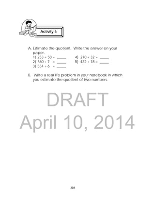 DRAFT
April 10, 2014
202
A. Estimate the quotient. Write the answer on your
paper.
1) 253 ÷ 50 = _____ 4) 270 ÷ 32 = _____
2) 360 ÷ 7 = _____ 5) 432 ÷ 18 = _____
3) 554 ÷ 6 = _____
B. Write a real life problem in your notebook in which
you estimate the quotient of two numbers.
Activity 6
 
 