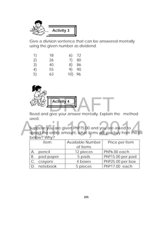 DRAFT
April 10, 2014
205
Give a division sentence that can be answered mentally
using the given number as dividend.
1) 18 6) 72
2) 26 7) 80
3) 40 8) 86
4) 55 9) 90
5) 63 10) 96
Read and give your answer mentally. Explain the method
used.
Suppose you are given PhP75.00 and you are asked to
spend the entire amount, what items will you buy from the list
below? Why?
Item Available Number
of Items
Price per Item
A. pencil 12 pieces PhP6.00 each
B. pad paper 5 pads PhP15.00 per pad
C. crayons 4 boxes PhP25.00 per box
D. notebook 5 pieces PhP17.00 each
Activity 4
Activity 3
 
 