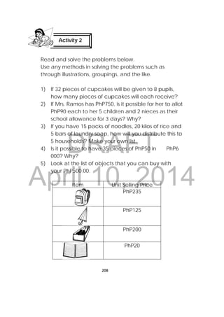DRAFT
April 10, 2014
208
Read and solve the problems below.
Use any methods in solving the problems such as
through illustrations, groupings, and the like.
1) If 32 pieces of cupcakes will be given to 8 pupils,
how many pieces of cupcakes will each receive?
2) If Mrs. Ramos has PhP750, is it possible for her to allot
PhP90 each to her 5 children and 2 nieces as their
school allowance for 3 days? Why?
3) If you have 15 packs of noodles, 20 kilos of rice and
5 bars of laundry soap, how will you distribute this to
5 households? Make your own list.
4) Is it possible to have 35 pieces of PhP50 in PhP6
000? Why?
5) Look at the list of objects that you can buy with
your PhP500.00.
Item Unit Selling Price
PhP235
PhP125
PhP200
PhP20
Activity 2
 
 