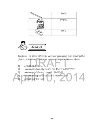 DRAFT
April 10, 2014
209
PhP5
PhP25
PhP3
Illustrate or show different ways of grouping and solving the
given problems. Write your answer on your answer sheet.
1) Group 76 into 12.
2) How many twenty-pesos are there in PhP920?
3) How many 50s are there in PhP750?
4) How many groups of 5s are there in125?
5) Group 600 by 100s.
Activity 3
 
 