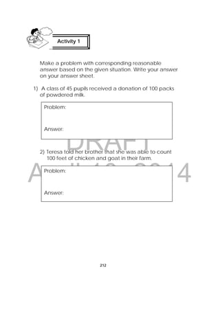DRAFT
April 10, 2014
212
Make a problem with corresponding reasonable
answer based on the given situation. Write your answer
on your answer sheet.
1) A class of 45 pupils received a donation of 100 packs
of powdered milk.
2) Teresa told her brother that she was able to count
100 feet of chicken and goat in their farm.
Activity 1
 
Problem:
Answer:
Problem:
Answer:
 
