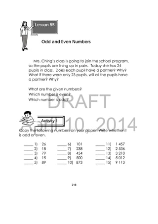 DRAFT
April 10, 2014
218
 
Mrs. Ching’s class is going to join the school program,
so the pupils are lining up in pairs. Today she has 24
pupils in class. Does each pupil have a partner? Why?
What if there were only 23 pupils, will all the pupils have
a partner? Why?
What are the given numbers?
Which number is even?
Which number is odd?
Copy the following numbers on your paper. Write whether it
is odd or even.
_____ 1) 26 _____ 6) 101 _____ 11) 1 457
_____ 2) 18 _____ 7) 238 _____ 12) 2 536
_____ 3) 79 _____ 8) 454 _____ 13) 3 210
_____ 4) 15 _____ 9) 500 _____ 14) 5 012
_____ 5) 89 _____ 10) 873 _____ 15) 9 113
 
Lesson 55
Odd and Even Numbers 
Activity 1
 
 