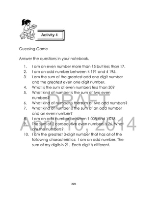 DRAFT
April 10, 2014
220
 
Guessing Game
Answer the questions in your notebook.
1. I am an even number more than 15 but less than 17.
2. I am an odd number between 4 191 and 4 195.
3. I am the sum of the greatest odd one digit number
and the greatest even one digit number.
4. What is the sum of even numbers less than 30?
5. What kind of number is the sum of two even
numbers?
6. What kind of number is the sum of two odd numbers?
7. What kind of number is the sum of an odd number
and an even number?
8. I am an odd number between 1 008 and 1 013.
9. The sum of 2 consecutive even numbers is 26. What
are the numbers?
10. I am the greatest 3-digit number that has all of the
following characteristics: I am an odd number. The
sum of my digits is 21. Each digit is different.
Activity 4
 
 