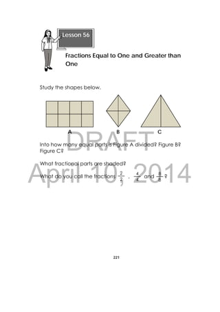 DRAFT
April 10, 2014
221
 
Study the shapes below.
A B C
Into how many equal parts is Figure A divided? Figure B?
Figure C?
What fractional parts are shaded?
What do you call the fractions , and ?
Lesson 56
Fractions Equal to One and Greater than
One
4
4
2
2
8
8
 