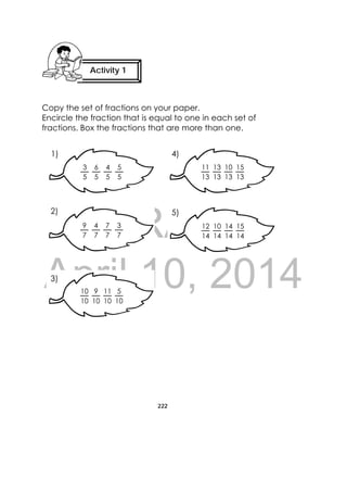 DRAFT
April 10, 2014
222
 
Copy the set of fractions on your paper.
Encircle the fraction that is equal to one in each set of
fractions. Box the fractions that are more than one.
 
11
13
10
13
13
13
15
13
 
3
5
4
5
6
5
5
5
 
9
7
7
7
4
7
3
7
 
12
14
14
14
10
14
15
14
 
10
10
11
10
9
10
5
10
1) 4)
5)2)
3)
Activity 1
 
 