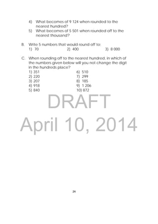 DRAFT
April 10, 2014
24
 
4) What becomes of 9 124 when rounded to the
nearest hundred?
5) What becomes of 5 501 when rounded off to the
nearest thousand?
B. Write 5 numbers that would round off to:
1) 70 2) 400 3) 8 000
C. When rounding off to the nearest hundred, in which of
the numbers given below will you not change the digit
in the hundreds place?
1) 351 6) 510
2) 220 7) 299
3) 207 8) 185
4) 918 9) 1 206
5) 840 10) 872
 