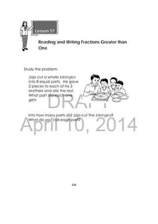 DRAFT
April 10, 2014
226
 
Study the problem.
Jojo cut a whole bibingka
into 8 equal parts. He gave
2 pieces to each of his 3
brothers and ate the rest.
What part did each one
get?
Into how many parts did Jojo cut the bibingka?
What do you call each part?
 
Lesson 57
Reading and Writing Fractions Greater than
One 
 