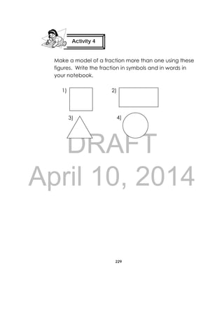 DRAFT
April 10, 2014
229
 
Make a model of a fraction more than one using these
figures. Write the fraction in symbols and in words in
your notebook.
Activity 4
 
4)3)
2)1)
 