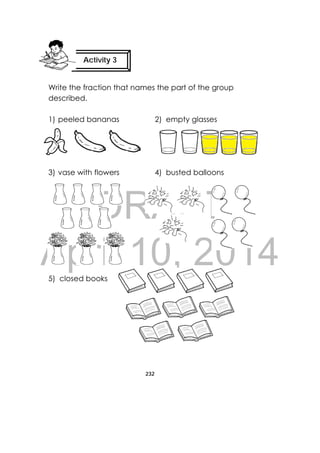 DRAFT
April 10, 2014
232
 
Write the fraction that names the part of the group
described.
1) peeled bananas 2) empty glasses
3) vase with flowers 4) busted balloons
5) closed books
Activity 3
 
   
 
 
     
     
 
   
   
 
 
 