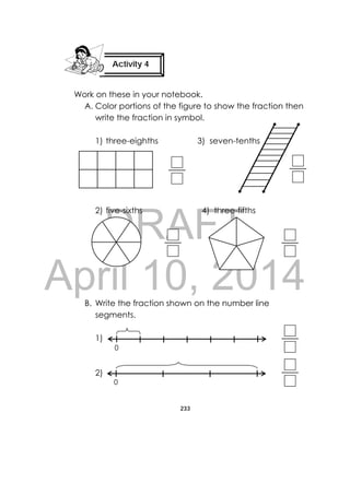 DRAFT
April 10, 2014
233
 
Work on these in your notebook.
A. Color portions of the figure to show the fraction then
write the fraction in symbol.
1) three-eighths 3) seven-tenths
2) five-sixths 4) three-fifths
B. Write the fraction shown on the number line
segments.
1)
2)
Activity 4
 
0
0
 