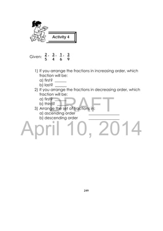 DRAFT
April 10, 2014
249
 
Given:
1) If you arrange the fractions in increasing order, which
fraction will be:
a) first? ______
b) last? ______
2) If you arrange the fractions in decreasing order, which
fraction will be:
a) first? ______
b) third? ______
3) Arrange the set of fractions in:
a) ascending order ________________
b) descending order ________________
Activity 4
2 , 3 , 1 , 3
5 4 6 9
 