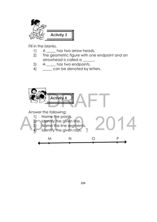 DRAFT
April 10, 2014
259
 
Fill in the blanks.
1) A _____ has two arrow heads.
2) The geometric figure with one endpoint and an
arrowhead is called a ______.
3) A _____ has two endpoints.
4) _____ can be denoted by letters.
Answer the following:
1) Name the points.
2) Identify the given line.
3) Name the line segments.
4) Identify the given rays.
M N O P
Activity 3
Activity 4
 
 