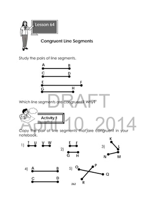 DRAFT
April 10, 2014
262
 
Study the pairs of line segments.
Which line segments are congruent? Why?
Copy the pair of line segments that are congruent in your
notebook.
 
Lesson 64
Congruent Line Segments 
Activity 1
 
A
DC
B
E
G
F
H
K
L
V WUT
HG
FE
N M
1)
2)
3)
C
A B
D
O P
Q
R
4) 5)
 