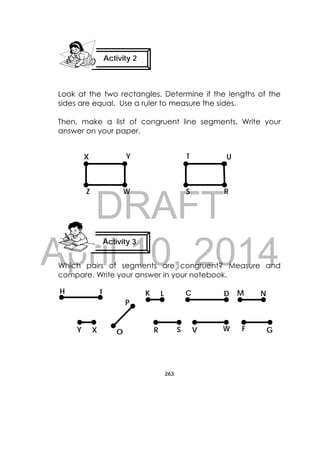 DRAFT
April 10, 2014
263
 
Look at the two rectangles. Determine if the lengths of the
sides are equal. Use a ruler to measure the sides.
Then, make a list of congruent line segments. Write your
answer on your paper.
Which pairs of segments are congruent? Measure and
compare. Write your answer in your notebook.
Activity 2
 
Activity 3
 
RW
T U
SZ
YX
H I
GFWVSR
NMDCK L
Y OX
P
 
