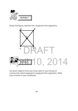 DRAFT
April 10, 2014
264
 
Study the figure. Identify the congruent line segments.
List down objects that you have seen in your house or
community which represent congruent line segments. Write
your answer in your notebook.
Activity 4
 
Activity 5
 
A
E D
C
B
 