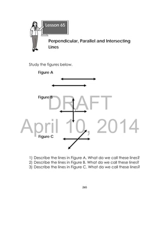 DRAFT
April 10, 2014
265
 
Study the figures below.
1) Describe the lines in Figure A. What do we call these lines?
2) Describe the lines in Figure B. What do we call these lines?
3) Describe the lines in Figure C. What do we call these lines?
Lesson 65
Perpendicular, Parallel and Intersecting
Lines 
Figure A
Figure B
Figure C
 