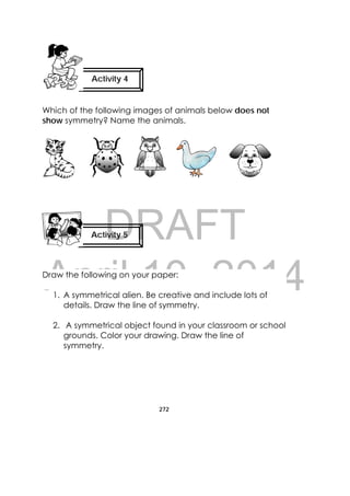 DRAFT
April 10, 2014
272
 
Which of the following images of animals below does not
show symmetry? Name the animals.
Draw the following on your paper:
1. A symmetrical alien. Be creative and include lots of
details. Draw the line of symmetry.
2. A symmetrical object found in your classroom or school
grounds. Color your drawing. Draw the line of
symmetry.
Activity 4
 
Activity 5
 
 