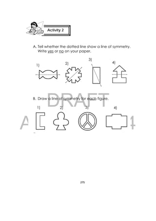 DRAFT
April 10, 2014
275
 
A. Tell whether the dotted line show a line of symmetry.
Write yes or no on your paper.
B. Draw a line of symmetry for each figure.
Activity 2
 
1) 2)
3)
4)
1) 2) 3) 4)
 