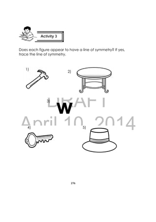 DRAFT
April 10, 2014
276
 
Does each figure appear to have a line of symmetry? If yes,
trace the line of symmetry.
Activity 3
 
w
1)
2)
3)
4) 5)
 