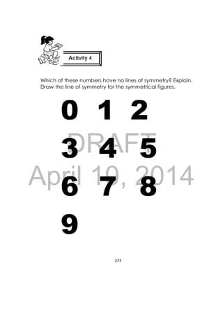 DRAFT
April 10, 2014
277
 
Which of these numbers have no lines of symmetry? Explain.
Draw the line of symmetry for the symmetrical figures.
0 1 2
3 4 5
6 7 8
9
Activity 4
 
 