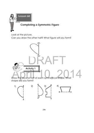 DRAFT
April 10, 2014
278
 
Look at the picture.
Can you draw the other half? What figure will you form?
Draw the second half of each symmetrical shape. What
shape did you form?
 
Lesson 68
Completing a Symmetric Figure 
Activity 1
 
1) 2) 3) 4)
 