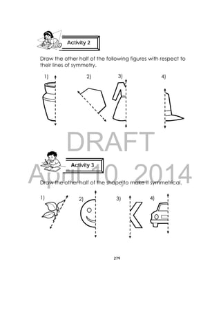 DRAFT
April 10, 2014
279
 
Draw the other half of the following figures with respect to
their lines of symmetry.
Draw the other half of the shape to make it symmetrical.
Activity 2
 
Activity 3
 
1) 2) 3) 4)
1) 2) 3) 4)
 