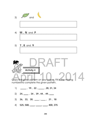 DRAFT
April 10, 2014
288
 
3) and
4) M , N and P
5) 7 , 8 and 9
Copy the given pattern on your paper. Fill in the missing
numbers to complete the given pattern.
1) _____ , 19 , 22 , _____ , 28, 31, 34
2) 24, ____ , 34 , 39 , 44 , 49, ____
3) 36, 33, 30, ____ , ____ , 21 , 18
4) 525, 500, ____, _____, ____, 400, 375
Activity 4
 
 
 
 
 